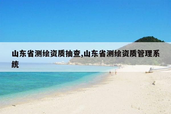 山东省测绘资质抽查,山东省测绘资质管理系统
