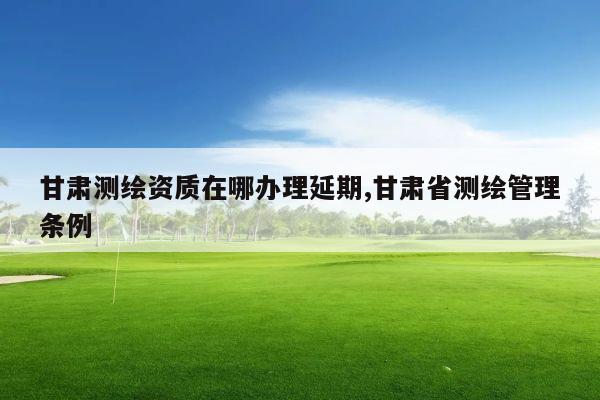 甘肃测绘资质在哪办理延期,甘肃省测绘管理条例