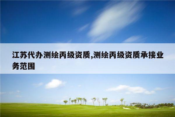 江苏代办测绘丙级资质,测绘丙级资质承接业务范围