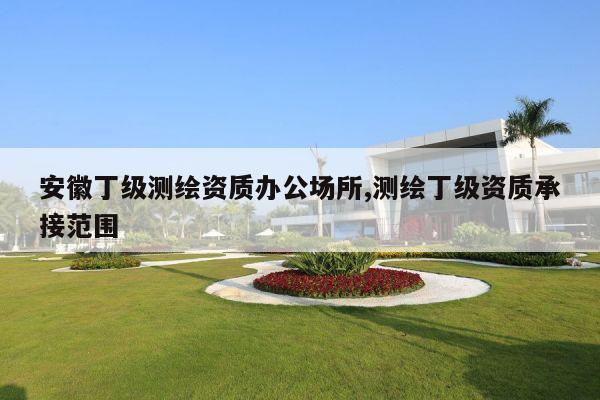 安徽丁级测绘资质办公场所,测绘丁级资质承接范围