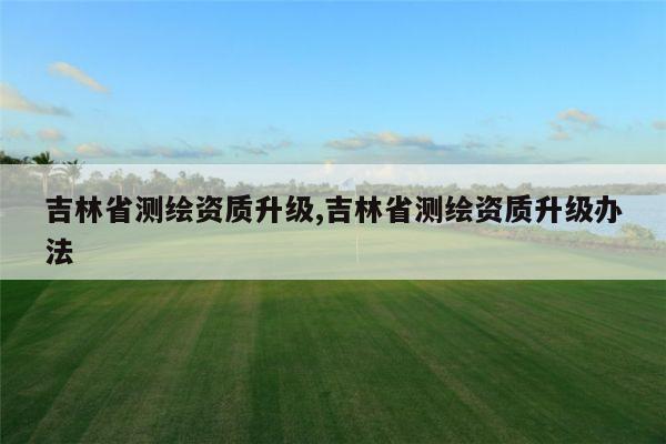 吉林省测绘资质升级,吉林省测绘资质升级办法