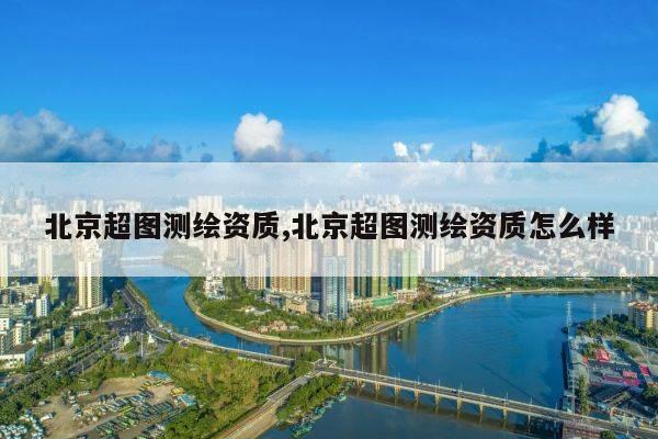 北京超图测绘资质,北京超图测绘资质怎么样
