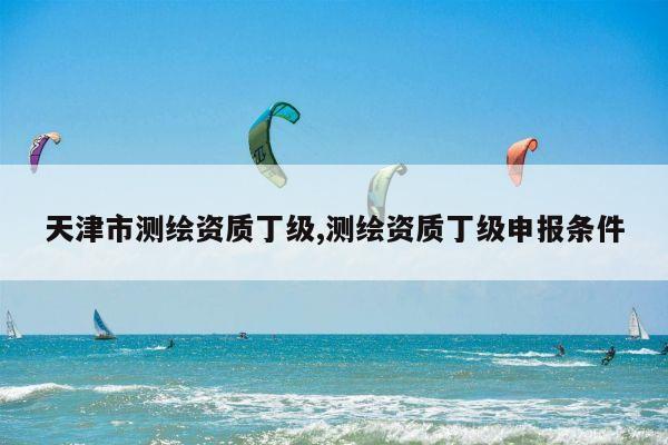 天津市测绘资质丁级,测绘资质丁级申报条件