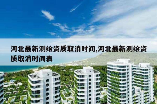 河北最新测绘资质取消时间,河北最新测绘资质取消时间表