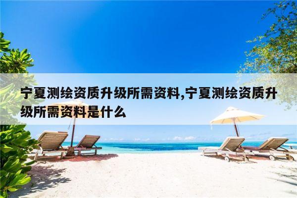 宁夏测绘资质升级所需资料,宁夏测绘资质升级所需资料是什么