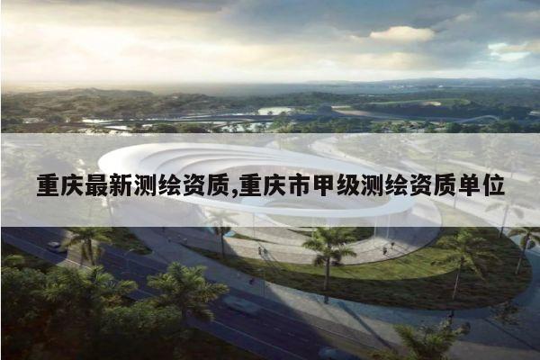 重庆最新测绘资质,重庆市甲级测绘资质单位