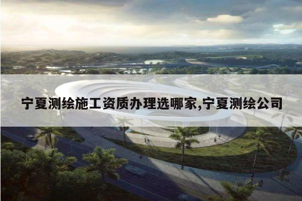 宁夏测绘施工资质办理选哪家,宁夏测绘公司