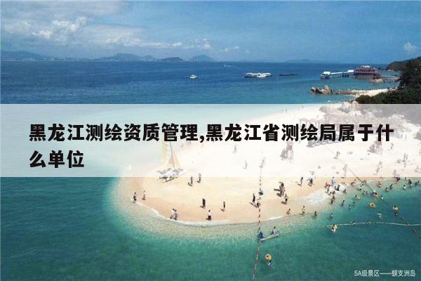 黑龙江测绘资质管理,黑龙江省测绘局属于什么单位