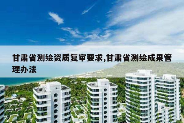 甘肃省测绘资质复审要求,甘肃省测绘成果管理办法