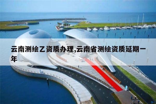 云南测绘乙资质办理,云南省测绘资质延期一年