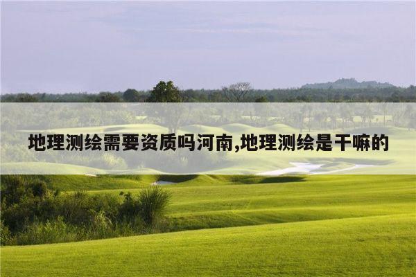 地理测绘需要资质吗河南,地理测绘是干嘛的