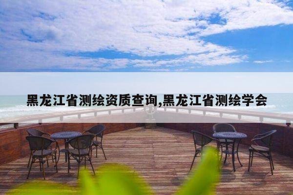 黑龙江省测绘资质查询,黑龙江省测绘学会