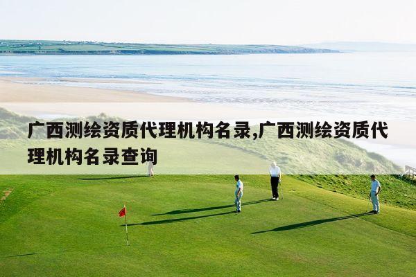 广西测绘资质代理机构名录,广西测绘资质代理机构名录查询