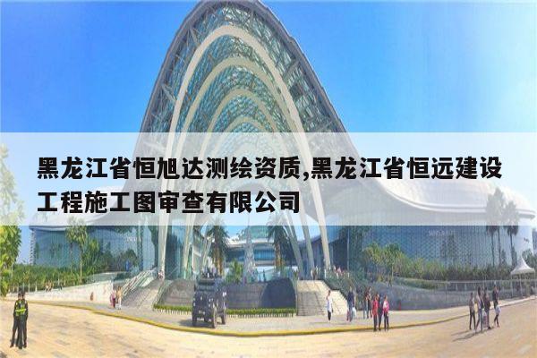 黑龙江省恒旭达测绘资质,黑龙江省恒远建设工程施工图审查有限公司