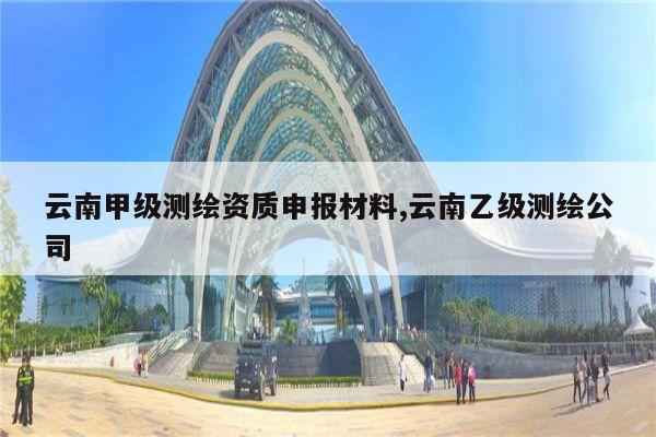 云南甲级测绘资质申报材料,云南乙级测绘公司