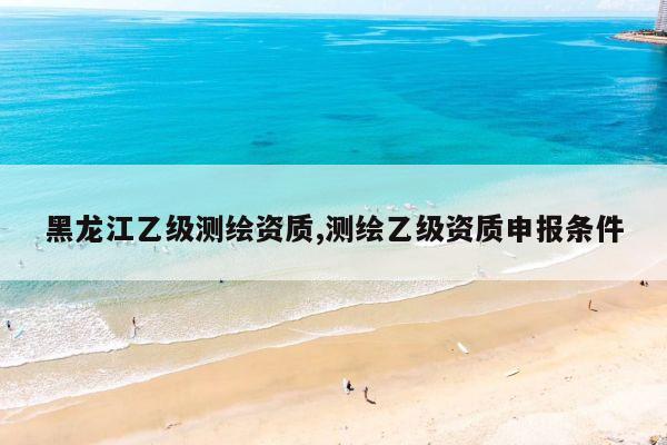 黑龙江乙级测绘资质,测绘乙级资质申报条件