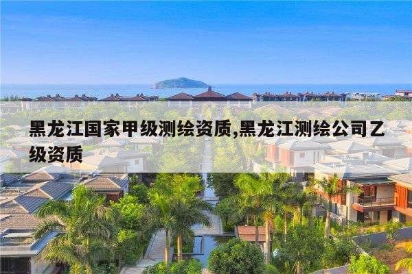 黑龙江国家甲级测绘资质,黑龙江测绘公司乙级资质