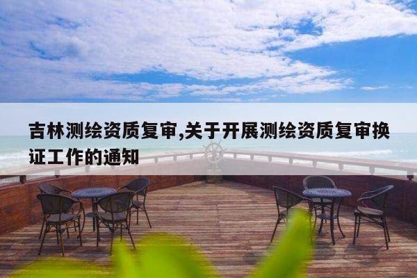 吉林测绘资质复审,关于开展测绘资质复审换证工作的通知