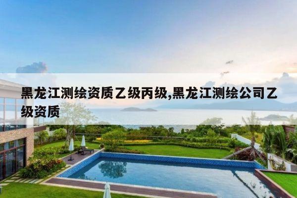 黑龙江测绘资质乙级丙级,黑龙江测绘公司乙级资质