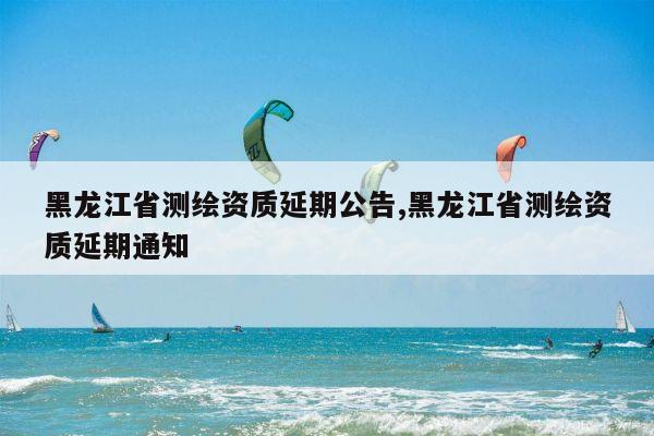 黑龙江省测绘资质延期公告,黑龙江省测绘资质延期通知