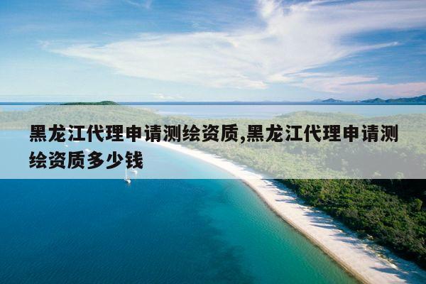 黑龙江代理申请测绘资质,黑龙江代理申请测绘资质多少钱