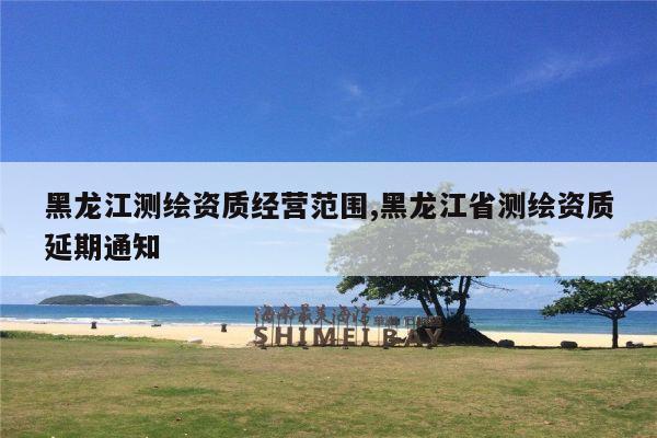 黑龙江测绘资质经营范围,黑龙江省测绘资质延期通知