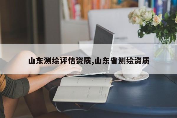 山东测绘评估资质,山东省测绘资质