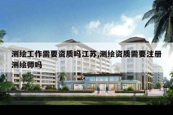 测绘工作需要资质吗江苏,测绘资质需要注册测绘师吗