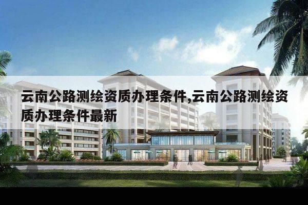 云南公路测绘资质办理条件,云南公路测绘资质办理条件最新