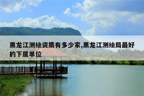 黑龙江测绘资质有多少家,黑龙江测绘局最好的下属单位