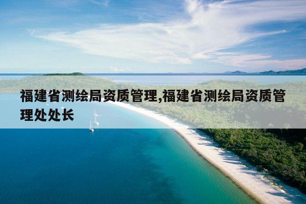 福建省测绘局资质管理,福建省测绘局资质管理处处长
