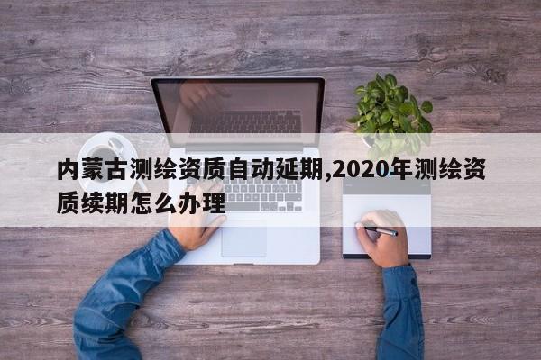 内蒙古测绘资质自动延期,2020年测绘资质续期怎么办理