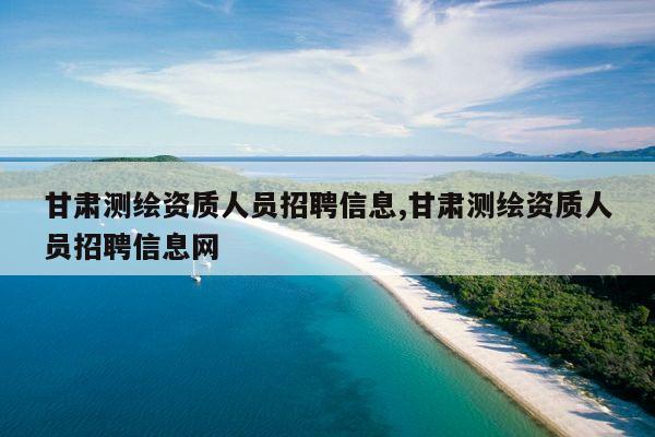甘肃测绘资质人员招聘信息,甘肃测绘资质人员招聘信息网