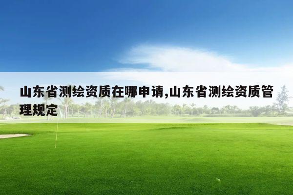 山东省测绘资质在哪申请,山东省测绘资质管理规定