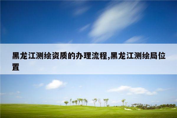 黑龙江测绘资质的办理流程,黑龙江测绘局位置