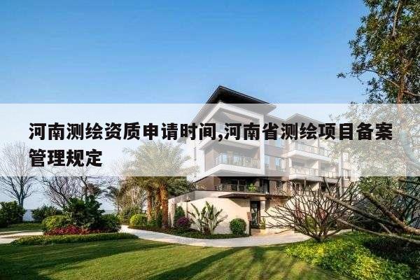 河南测绘资质申请时间,河南省测绘项目备案管理规定