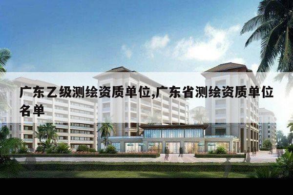 广东乙级测绘资质单位,广东省测绘资质单位名单