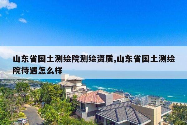 山东省国土测绘院测绘资质,山东省国土测绘院待遇怎么样