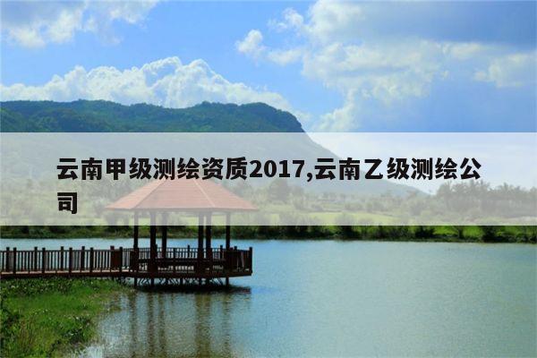 云南甲级测绘资质2017,云南乙级测绘公司