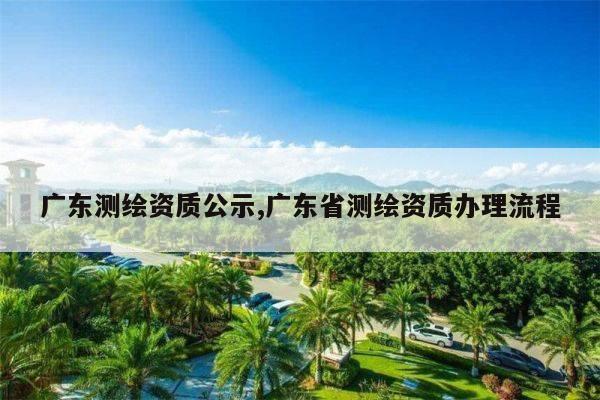 广东测绘资质公示,广东省测绘资质办理流程