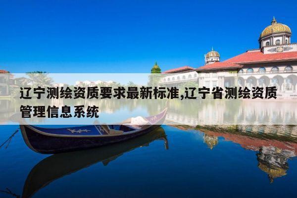 辽宁测绘资质要求最新标准,辽宁省测绘资质管理信息系统