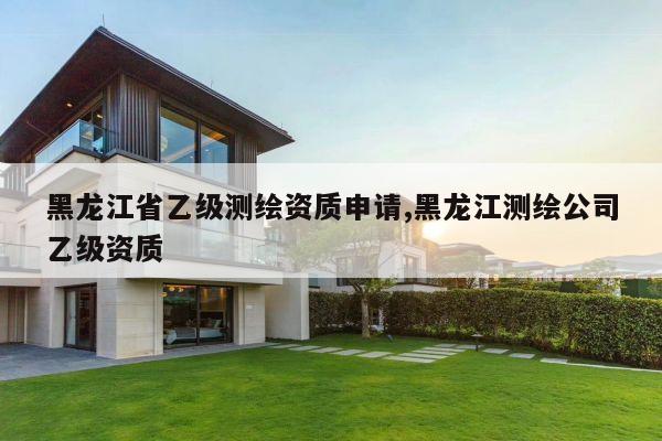黑龙江省乙级测绘资质申请,黑龙江测绘公司乙级资质