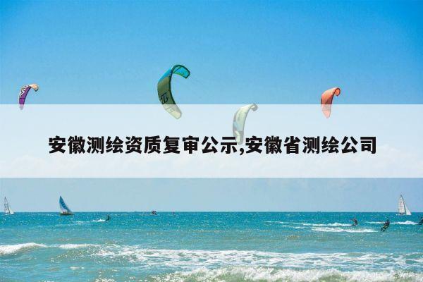 安徽测绘资质复审公示,安徽省测绘公司