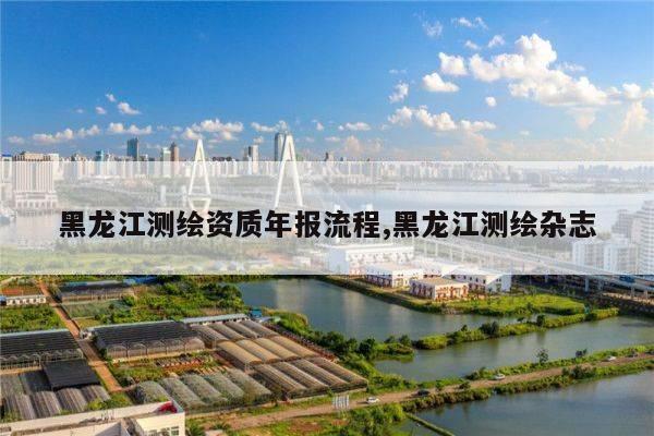 黑龙江测绘资质年报流程,黑龙江测绘杂志