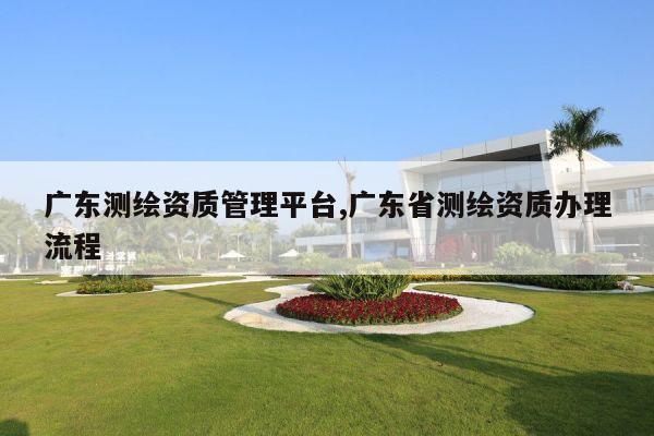 广东测绘资质管理平台,广东省测绘资质办理流程