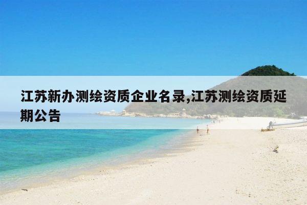 江苏新办测绘资质企业名录,江苏测绘资质延期公告