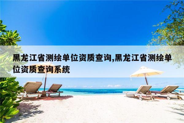 黑龙江省测绘单位资质查询,黑龙江省测绘单位资质查询系统