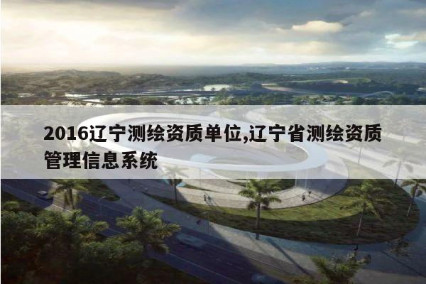 2016辽宁测绘资质单位,辽宁省测绘资质管理信息系统