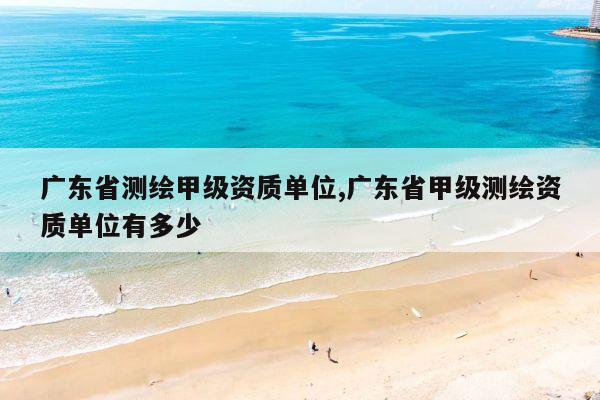 广东省测绘甲级资质单位,广东省甲级测绘资质单位有多少