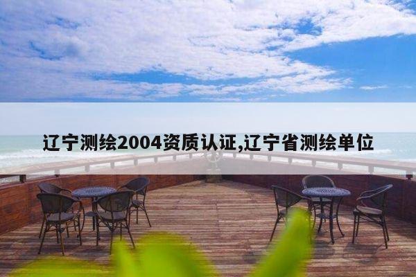 辽宁测绘2004资质认证,辽宁省测绘单位